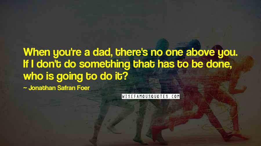 Jonathan Safran Foer Quotes: When you're a dad, there's no one above you. If I don't do something that has to be done, who is going to do it?