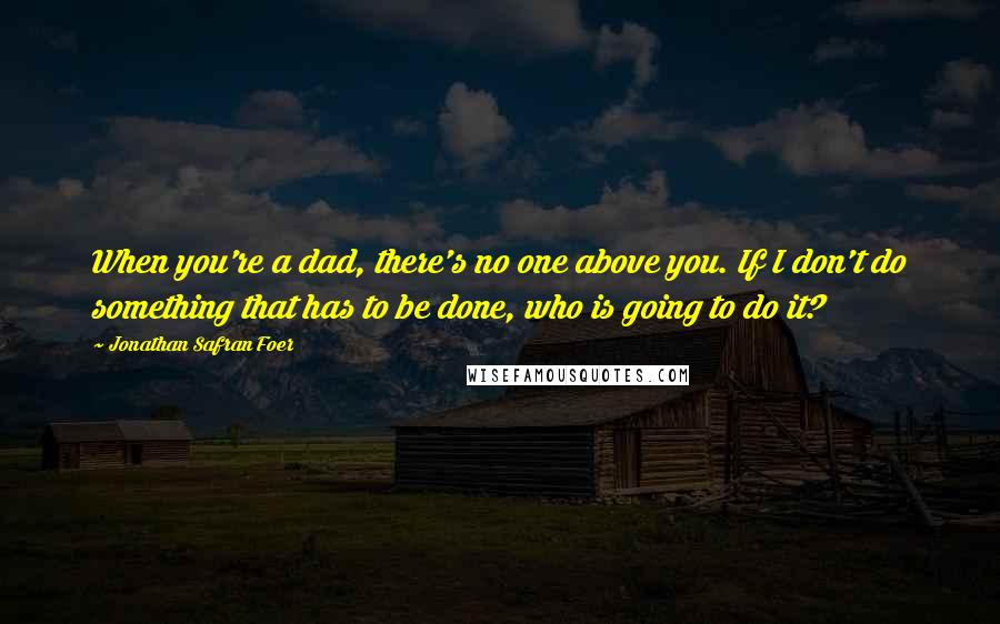 Jonathan Safran Foer Quotes: When you're a dad, there's no one above you. If I don't do something that has to be done, who is going to do it?