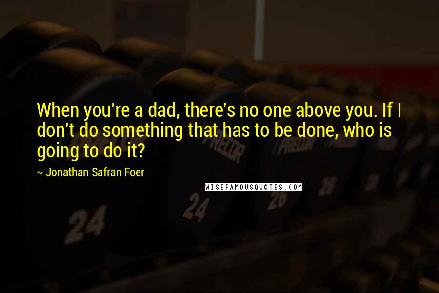 Jonathan Safran Foer Quotes: When you're a dad, there's no one above you. If I don't do something that has to be done, who is going to do it?