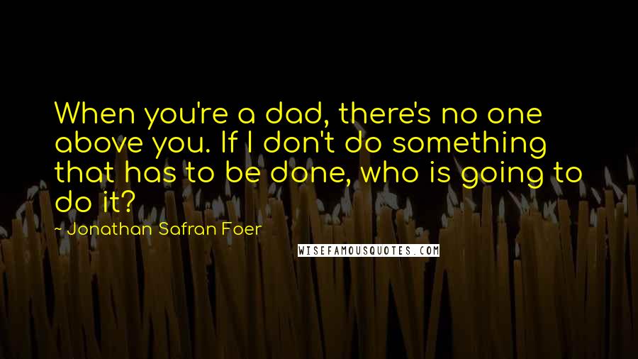 Jonathan Safran Foer Quotes: When you're a dad, there's no one above you. If I don't do something that has to be done, who is going to do it?