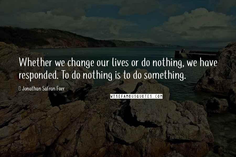 Jonathan Safran Foer Quotes: Whether we change our lives or do nothing, we have responded. To do nothing is to do something.