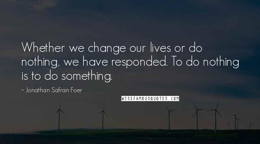 Jonathan Safran Foer Quotes: Whether we change our lives or do nothing, we have responded. To do nothing is to do something.