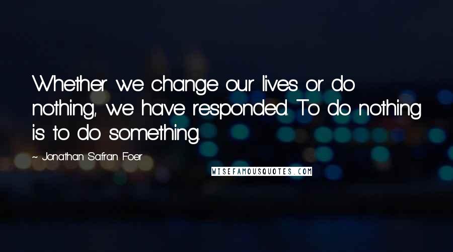 Jonathan Safran Foer Quotes: Whether we change our lives or do nothing, we have responded. To do nothing is to do something.