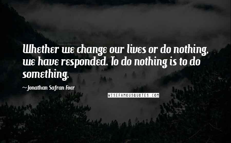 Jonathan Safran Foer Quotes: Whether we change our lives or do nothing, we have responded. To do nothing is to do something.