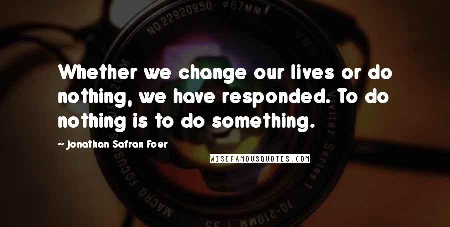 Jonathan Safran Foer Quotes: Whether we change our lives or do nothing, we have responded. To do nothing is to do something.