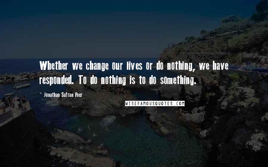 Jonathan Safran Foer Quotes: Whether we change our lives or do nothing, we have responded. To do nothing is to do something.