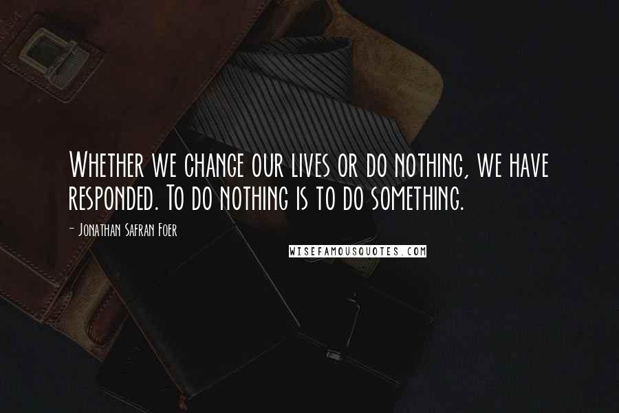 Jonathan Safran Foer Quotes: Whether we change our lives or do nothing, we have responded. To do nothing is to do something.