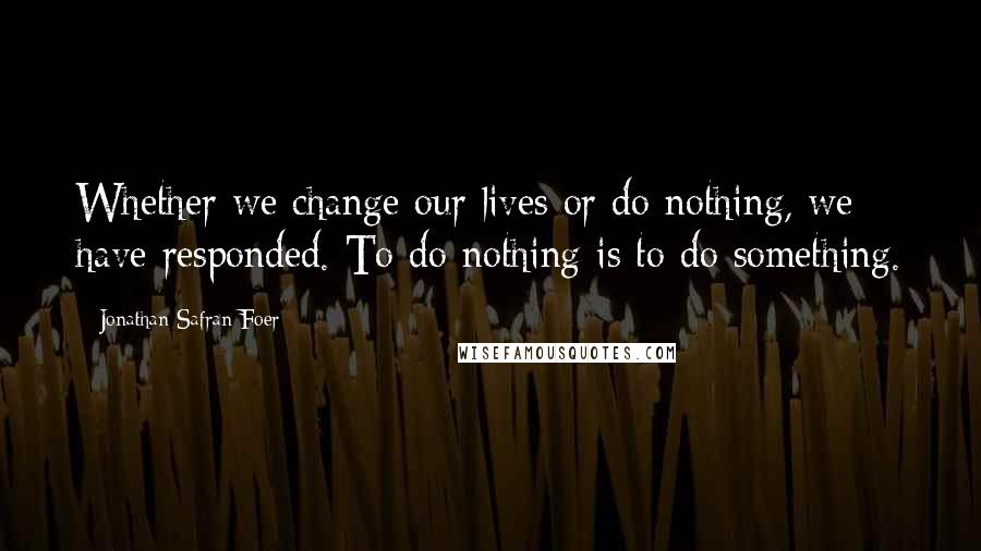 Jonathan Safran Foer Quotes: Whether we change our lives or do nothing, we have responded. To do nothing is to do something.