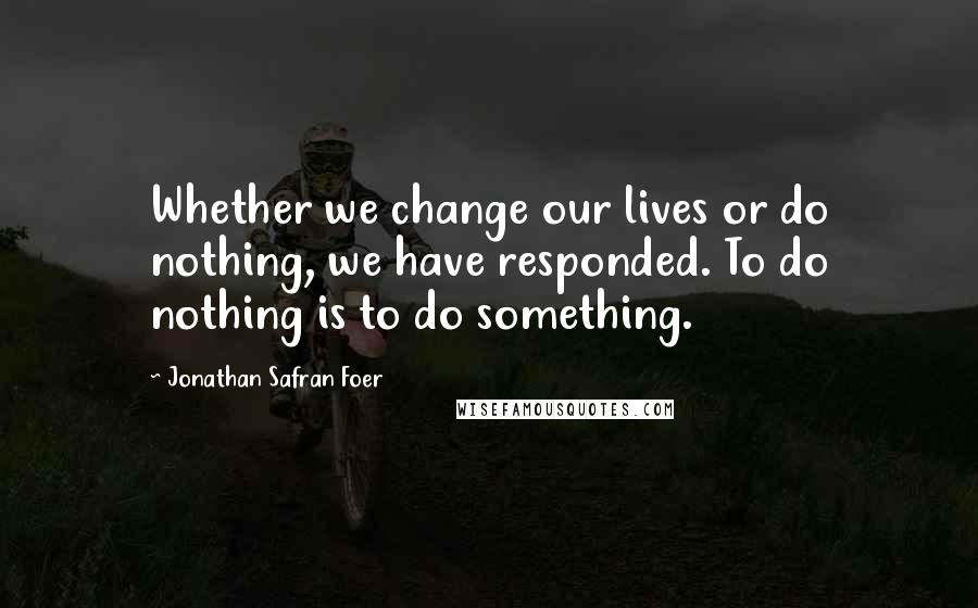 Jonathan Safran Foer Quotes: Whether we change our lives or do nothing, we have responded. To do nothing is to do something.