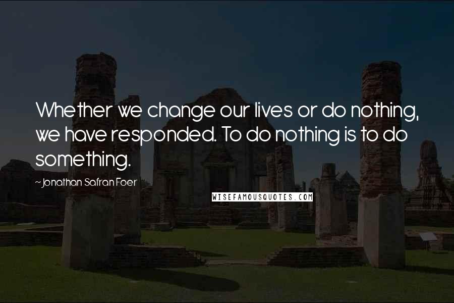 Jonathan Safran Foer Quotes: Whether we change our lives or do nothing, we have responded. To do nothing is to do something.