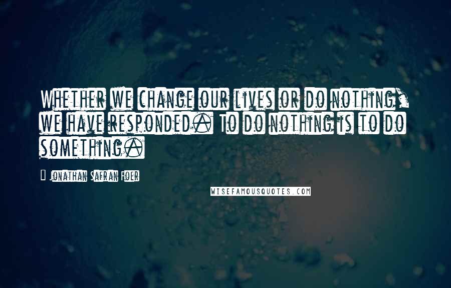 Jonathan Safran Foer Quotes: Whether we change our lives or do nothing, we have responded. To do nothing is to do something.