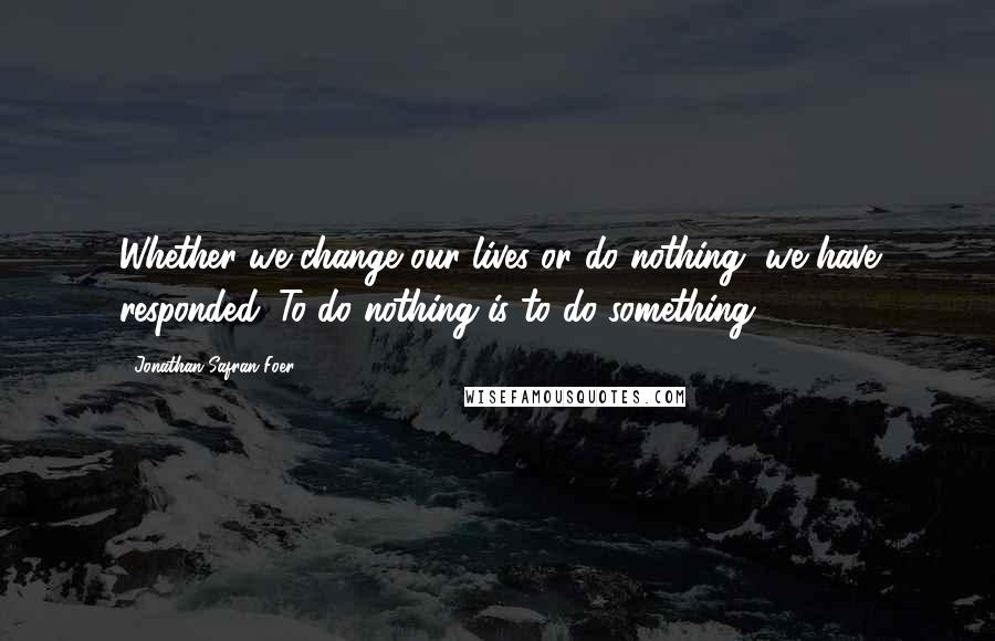 Jonathan Safran Foer Quotes: Whether we change our lives or do nothing, we have responded. To do nothing is to do something.