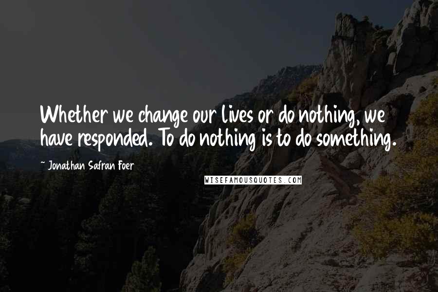 Jonathan Safran Foer Quotes: Whether we change our lives or do nothing, we have responded. To do nothing is to do something.