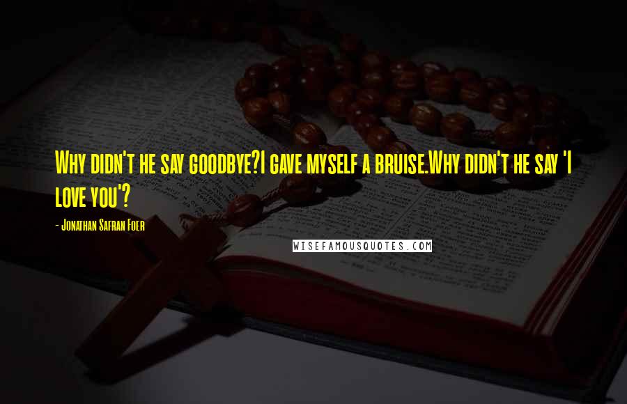 Jonathan Safran Foer Quotes: Why didn't he say goodbye?I gave myself a bruise.Why didn't he say 'I love you'?