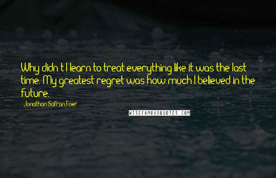 Jonathan Safran Foer Quotes: Why didn't I learn to treat everything like it was the last time. My greatest regret was how much I believed in the future.