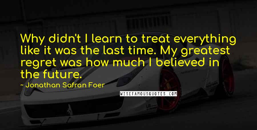 Jonathan Safran Foer Quotes: Why didn't I learn to treat everything like it was the last time. My greatest regret was how much I believed in the future.