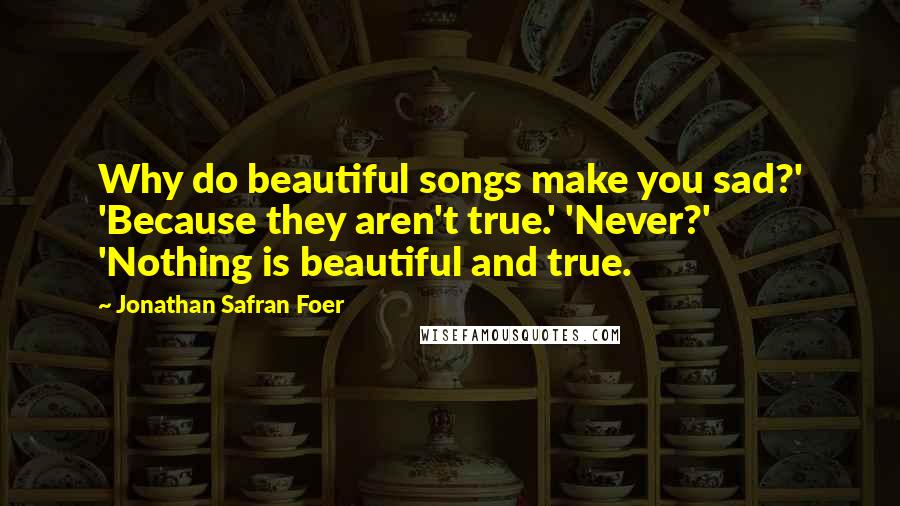 Jonathan Safran Foer Quotes: Why do beautiful songs make you sad?' 'Because they aren't true.' 'Never?' 'Nothing is beautiful and true.