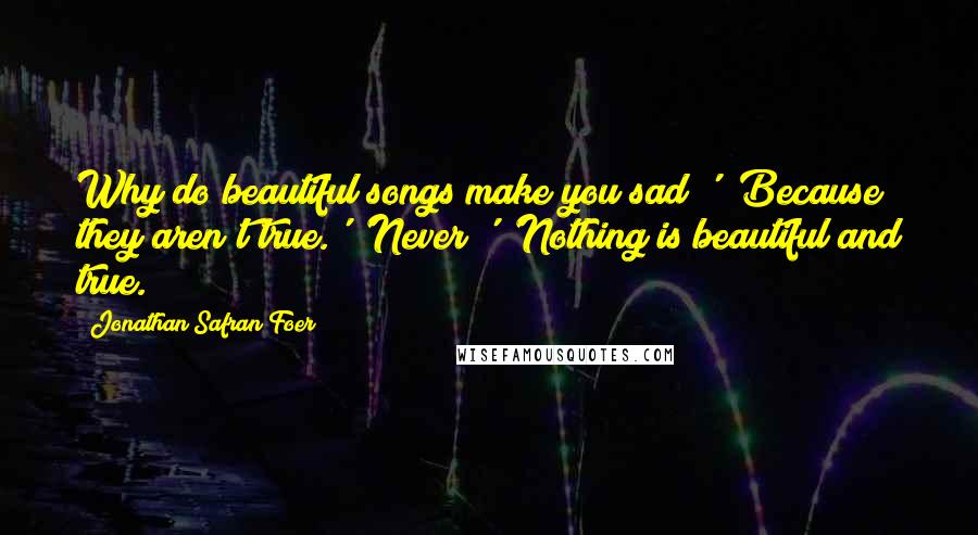 Jonathan Safran Foer Quotes: Why do beautiful songs make you sad?' 'Because they aren't true.' 'Never?' 'Nothing is beautiful and true.