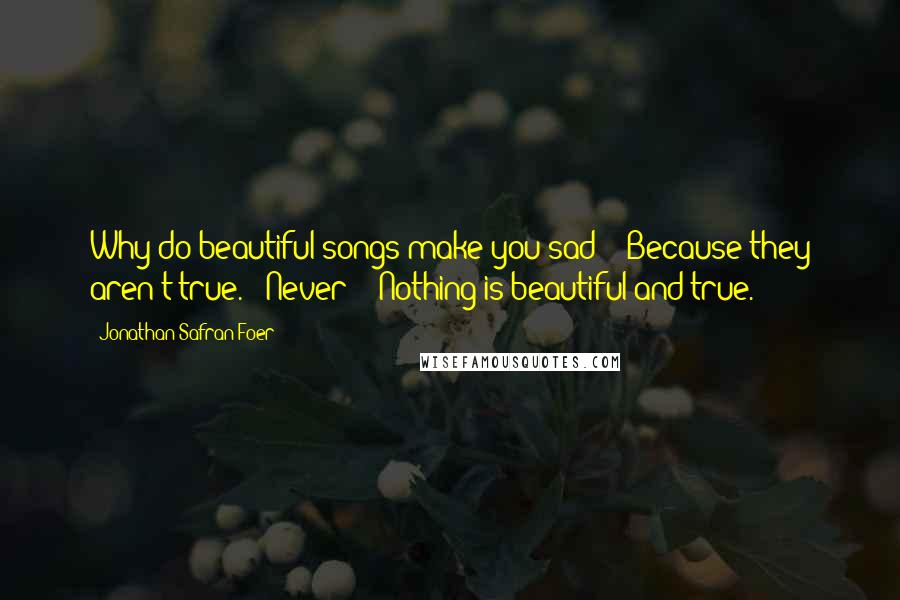 Jonathan Safran Foer Quotes: Why do beautiful songs make you sad?' 'Because they aren't true.' 'Never?' 'Nothing is beautiful and true.