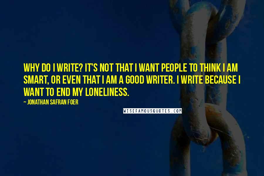 Jonathan Safran Foer Quotes: Why do I write? It's not that I want people to think I am smart, or even that I am a good writer. I write because I want to end my loneliness.