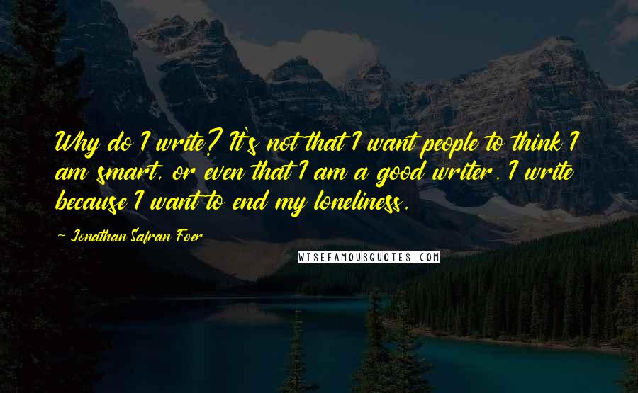 Jonathan Safran Foer Quotes: Why do I write? It's not that I want people to think I am smart, or even that I am a good writer. I write because I want to end my loneliness.