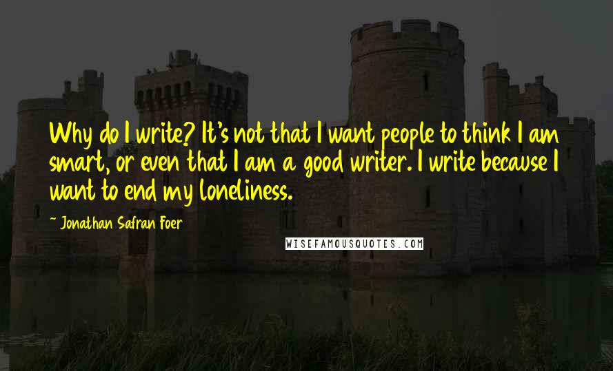 Jonathan Safran Foer Quotes: Why do I write? It's not that I want people to think I am smart, or even that I am a good writer. I write because I want to end my loneliness.