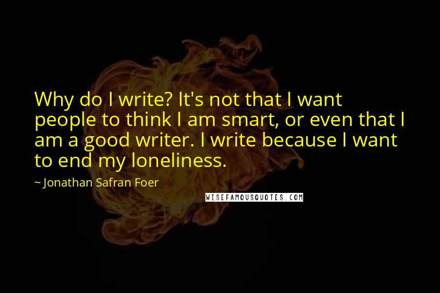 Jonathan Safran Foer Quotes: Why do I write? It's not that I want people to think I am smart, or even that I am a good writer. I write because I want to end my loneliness.