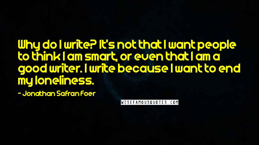 Jonathan Safran Foer Quotes: Why do I write? It's not that I want people to think I am smart, or even that I am a good writer. I write because I want to end my loneliness.