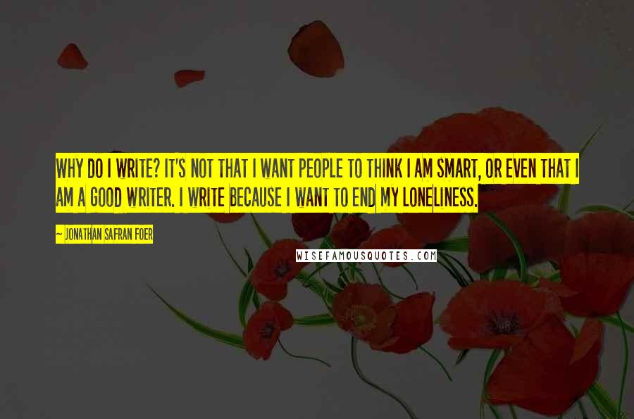 Jonathan Safran Foer Quotes: Why do I write? It's not that I want people to think I am smart, or even that I am a good writer. I write because I want to end my loneliness.