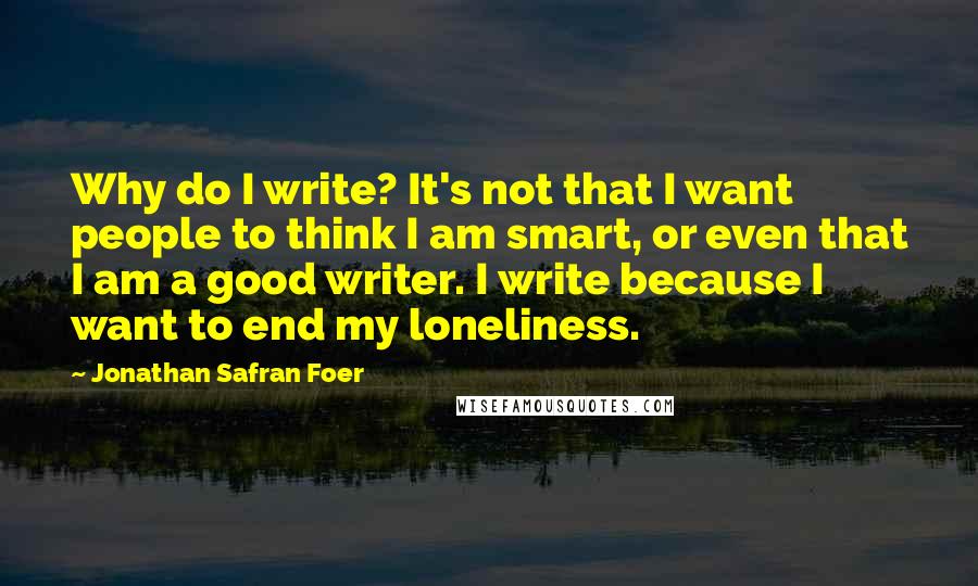 Jonathan Safran Foer Quotes: Why do I write? It's not that I want people to think I am smart, or even that I am a good writer. I write because I want to end my loneliness.