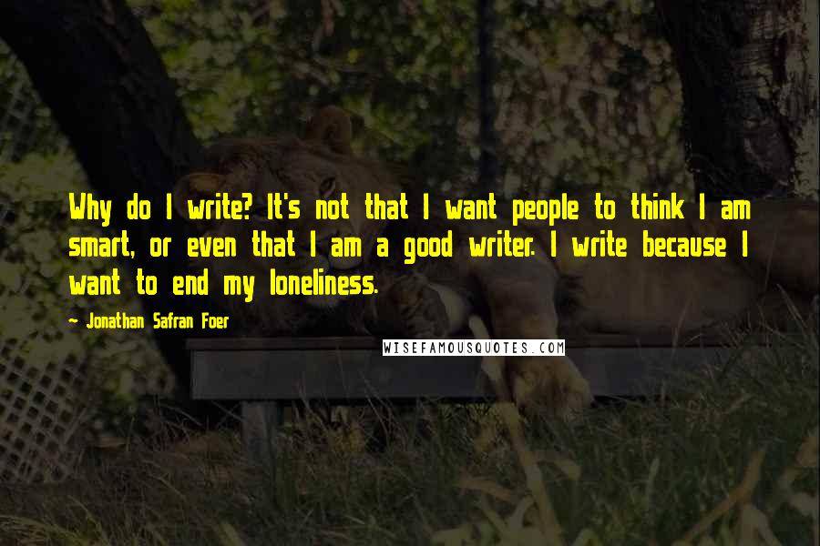 Jonathan Safran Foer Quotes: Why do I write? It's not that I want people to think I am smart, or even that I am a good writer. I write because I want to end my loneliness.