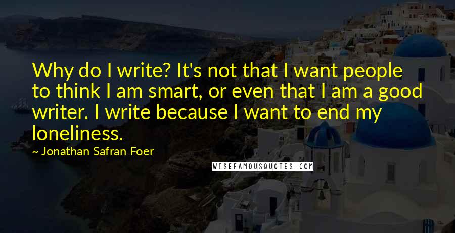 Jonathan Safran Foer Quotes: Why do I write? It's not that I want people to think I am smart, or even that I am a good writer. I write because I want to end my loneliness.