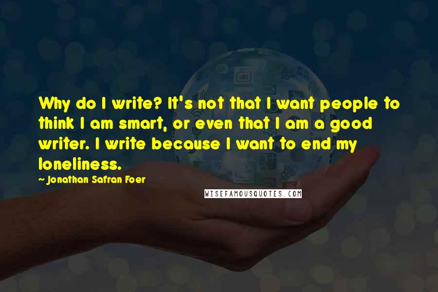 Jonathan Safran Foer Quotes: Why do I write? It's not that I want people to think I am smart, or even that I am a good writer. I write because I want to end my loneliness.