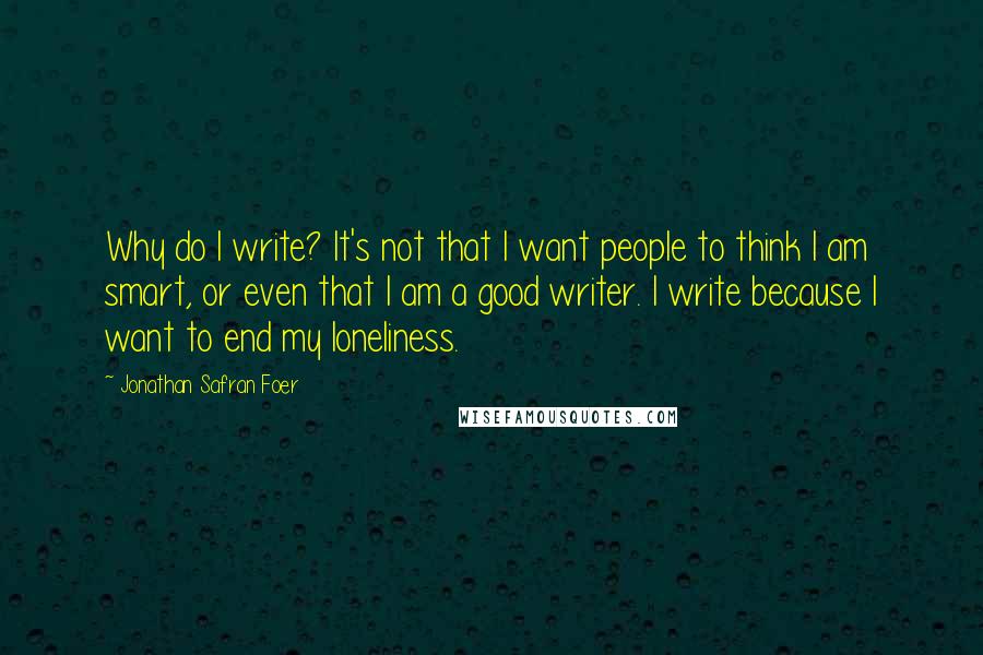 Jonathan Safran Foer Quotes: Why do I write? It's not that I want people to think I am smart, or even that I am a good writer. I write because I want to end my loneliness.