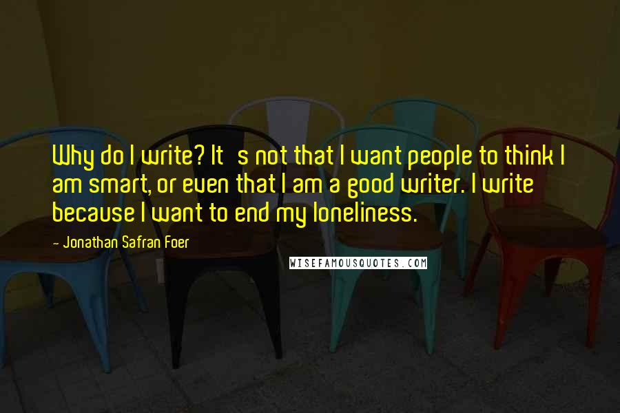 Jonathan Safran Foer Quotes: Why do I write? It's not that I want people to think I am smart, or even that I am a good writer. I write because I want to end my loneliness.