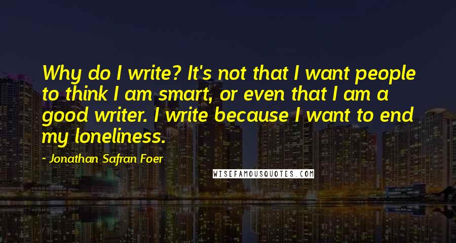 Jonathan Safran Foer Quotes: Why do I write? It's not that I want people to think I am smart, or even that I am a good writer. I write because I want to end my loneliness.