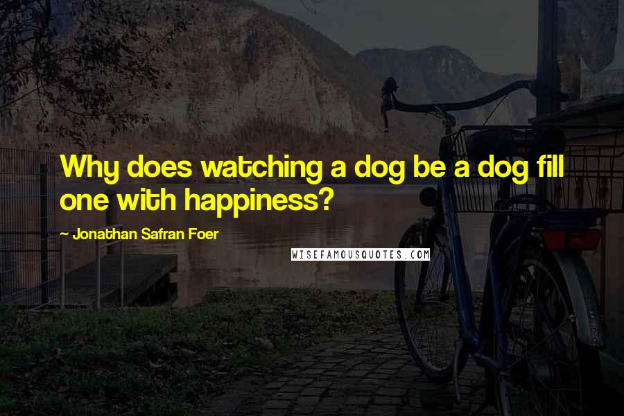 Jonathan Safran Foer Quotes: Why does watching a dog be a dog fill one with happiness?