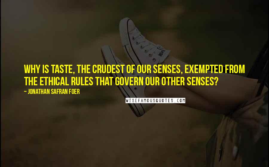 Jonathan Safran Foer Quotes: Why is taste, the crudest of our senses, exempted from the ethical rules that govern our other senses?