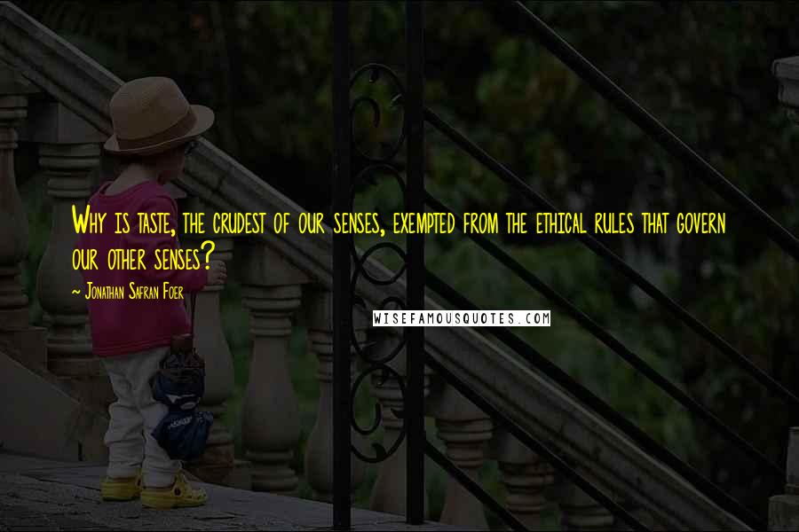 Jonathan Safran Foer Quotes: Why is taste, the crudest of our senses, exempted from the ethical rules that govern our other senses?