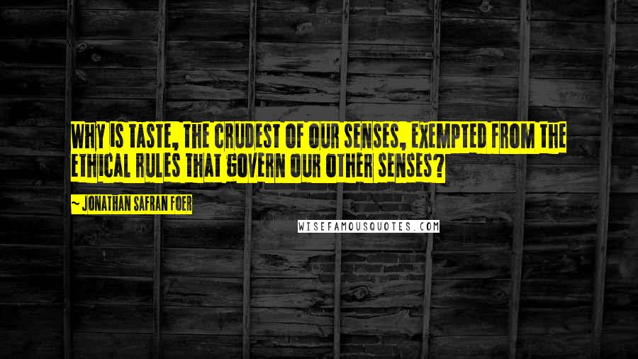 Jonathan Safran Foer Quotes: Why is taste, the crudest of our senses, exempted from the ethical rules that govern our other senses?