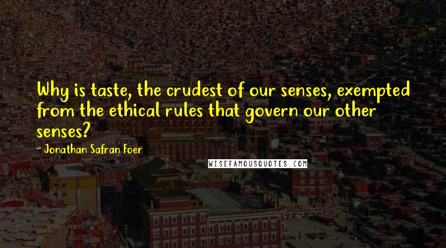 Jonathan Safran Foer Quotes: Why is taste, the crudest of our senses, exempted from the ethical rules that govern our other senses?