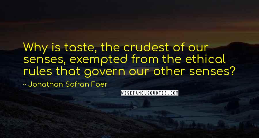 Jonathan Safran Foer Quotes: Why is taste, the crudest of our senses, exempted from the ethical rules that govern our other senses?