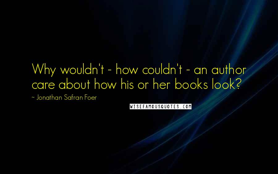 Jonathan Safran Foer Quotes: Why wouldn't - how couldn't - an author care about how his or her books look?
