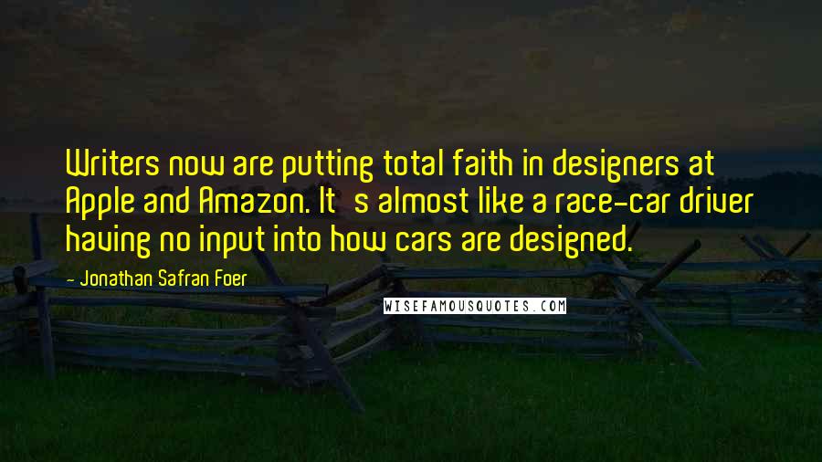 Jonathan Safran Foer Quotes: Writers now are putting total faith in designers at Apple and Amazon. It's almost like a race-car driver having no input into how cars are designed.