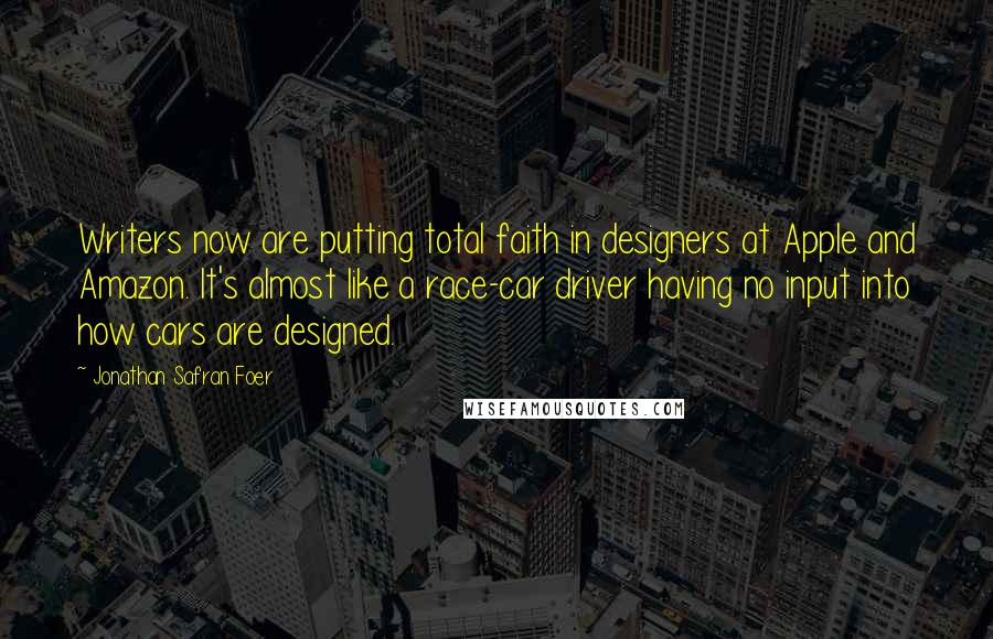 Jonathan Safran Foer Quotes: Writers now are putting total faith in designers at Apple and Amazon. It's almost like a race-car driver having no input into how cars are designed.