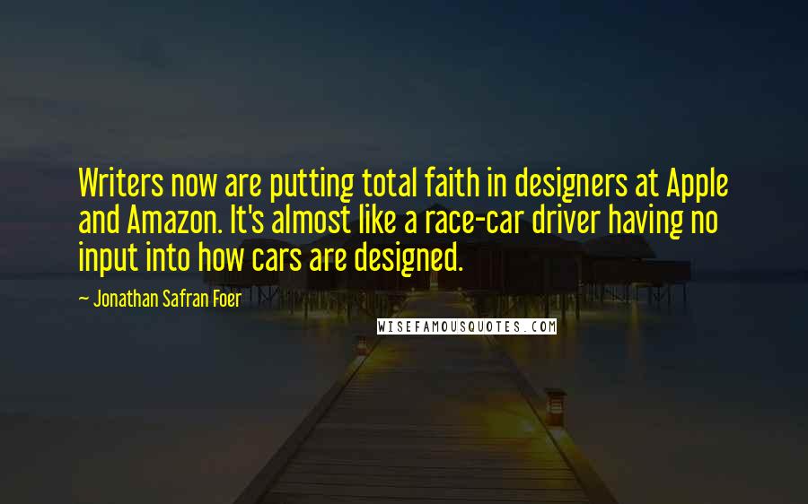 Jonathan Safran Foer Quotes: Writers now are putting total faith in designers at Apple and Amazon. It's almost like a race-car driver having no input into how cars are designed.