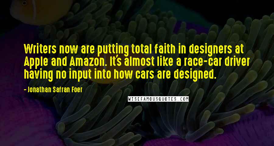 Jonathan Safran Foer Quotes: Writers now are putting total faith in designers at Apple and Amazon. It's almost like a race-car driver having no input into how cars are designed.