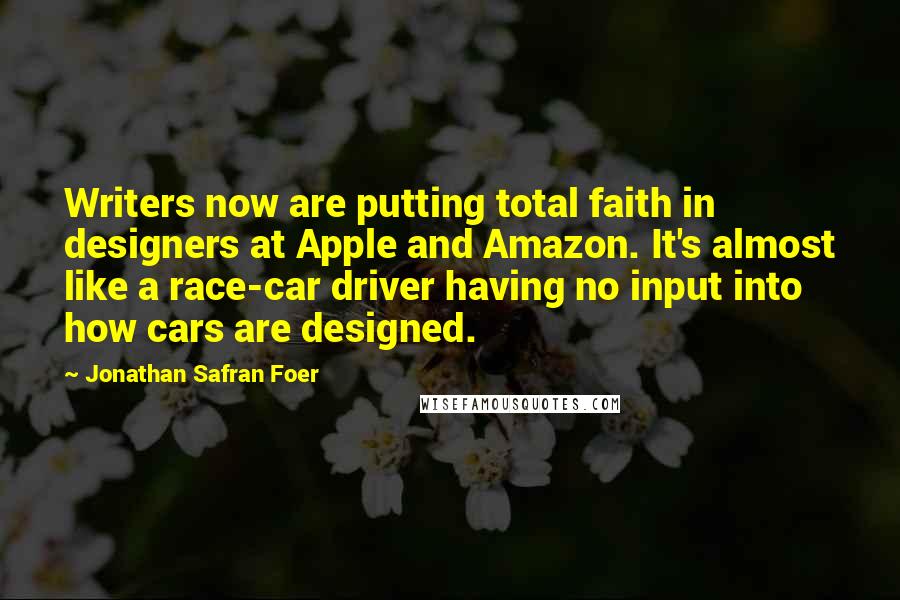 Jonathan Safran Foer Quotes: Writers now are putting total faith in designers at Apple and Amazon. It's almost like a race-car driver having no input into how cars are designed.