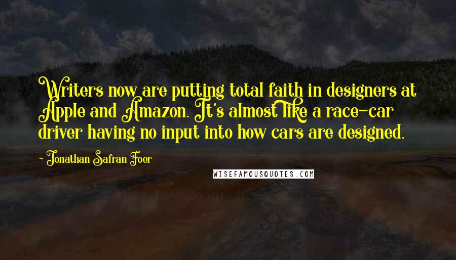 Jonathan Safran Foer Quotes: Writers now are putting total faith in designers at Apple and Amazon. It's almost like a race-car driver having no input into how cars are designed.