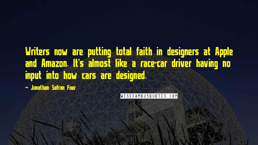 Jonathan Safran Foer Quotes: Writers now are putting total faith in designers at Apple and Amazon. It's almost like a race-car driver having no input into how cars are designed.